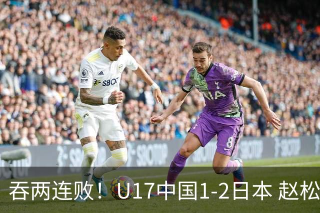 吞两连败！U17中国1-2日本 赵松源破门U17国足全场仅2次射门